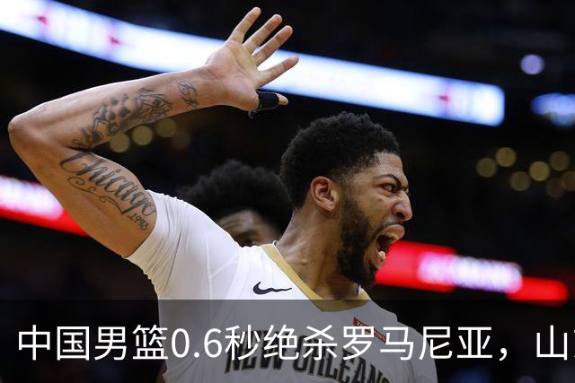 中国男篮0.6秒绝杀罗马尼亚，山东小将再立新功，新赛季必进一队