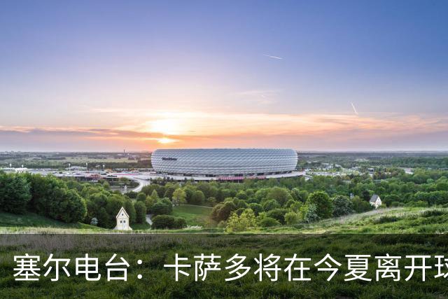 塞尔电台：卡萨多将在今夏离开球队 利雅得新月是具吸引力的选择